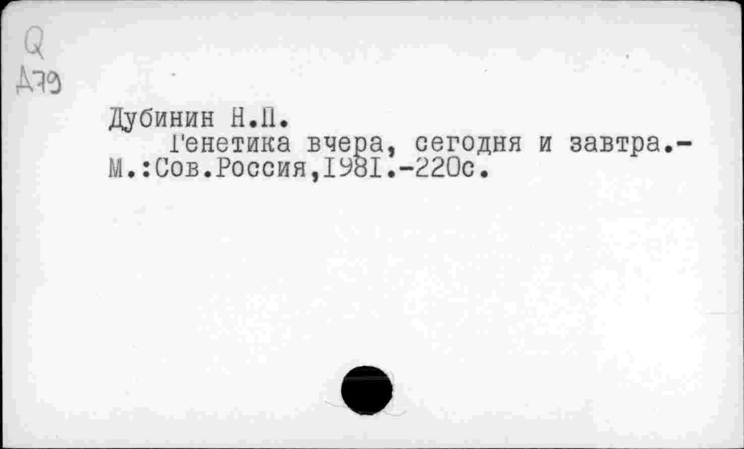 ﻿а №>
Дубинин Н.П.
генетика вчера, сегодня и завтра.-М.:Сов.Россия,1981.-220с.